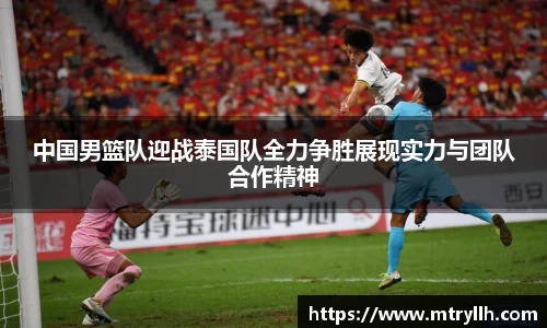 xc体育中国男篮队迎战泰国队全力争胜展现实力与团队合作精神
